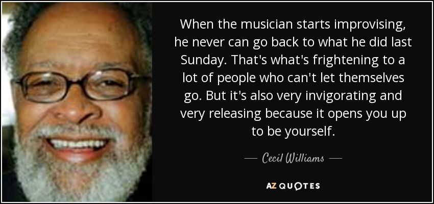 When the musician starts improvising, he never can go back to what he did last Sunday. That's what's frightening to a lot of people who can't let themselves go. But it's also very invigorating and very releasing because it opens you up to be yourself. - Cecil Williams