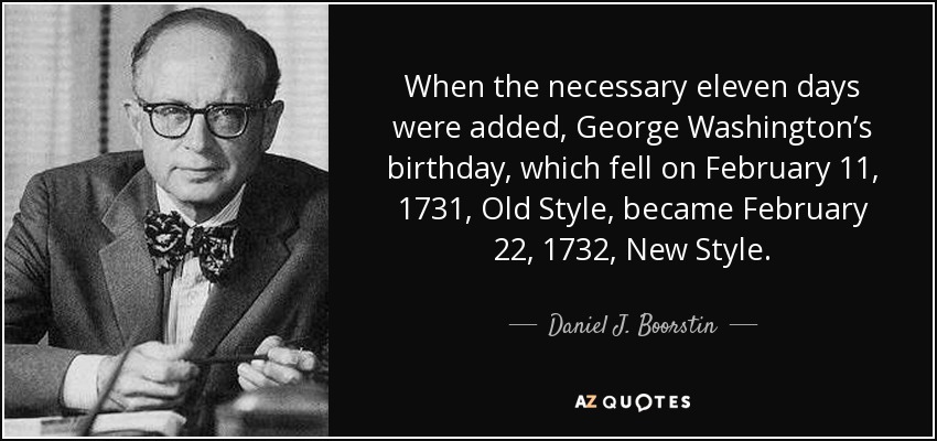 When the necessary eleven days were added, George Washington’s birthday, which fell on February 11, 1731, Old Style, became February 22, 1732, New Style. - Daniel J. Boorstin