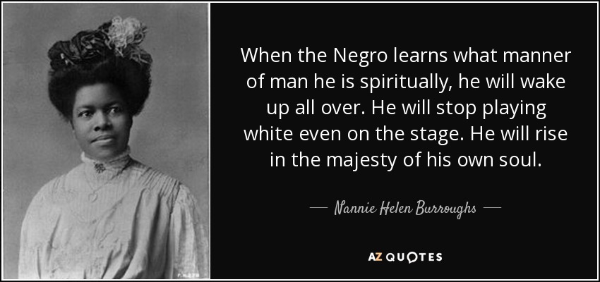 When the Negro learns what manner of man he is spiritually, he will wake up all over. He will stop playing white even on the stage. He will rise in the majesty of his own soul. - Nannie Helen Burroughs