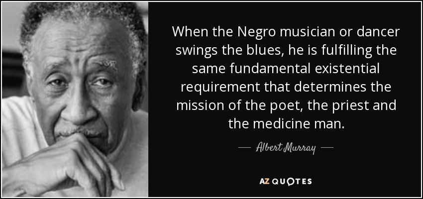 When the Negro musician or dancer swings the blues, he is fulfilling the same fundamental existential requirement that determines the mission of the poet, the priest and the medicine man. - Albert Murray