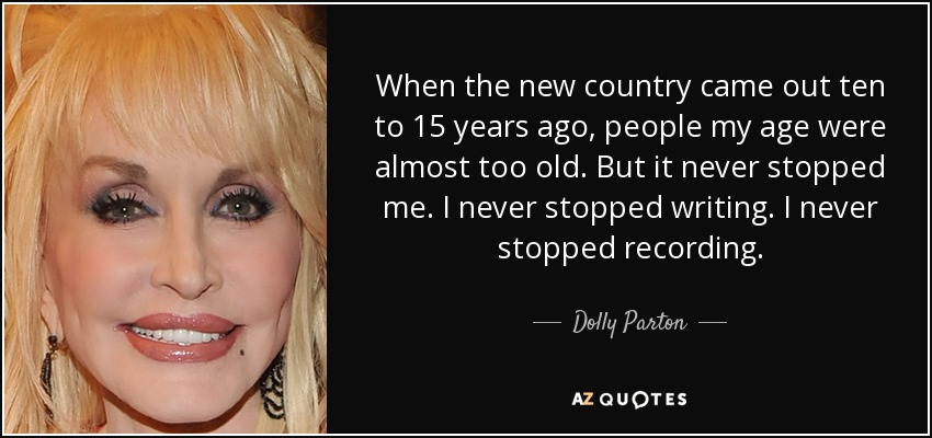 When the new country came out ten to 15 years ago, people my age were almost too old. But it never stopped me. I never stopped writing. I never stopped recording. - Dolly Parton