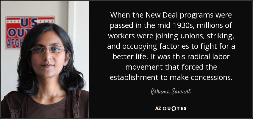 When the New Deal programs were passed in the mid 1930s, millions of workers were joining unions, striking, and occupying factories to fight for a better life. It was this radical labor movement that forced the establishment to make concessions. - Kshama Sawant