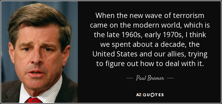When the new wave of terrorism came on the modern world, which is the late 1960s, early 1970s, I think we spent about a decade, the United States and our allies, trying to figure out how to deal with it. - Paul Bremer