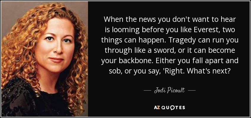 When the news you don't want to hear is looming before you like Everest, two things can happen. Tragedy can run you through like a sword, or it can become your backbone. Either you fall apart and sob, or you say, 'Right. What's next? - Jodi Picoult