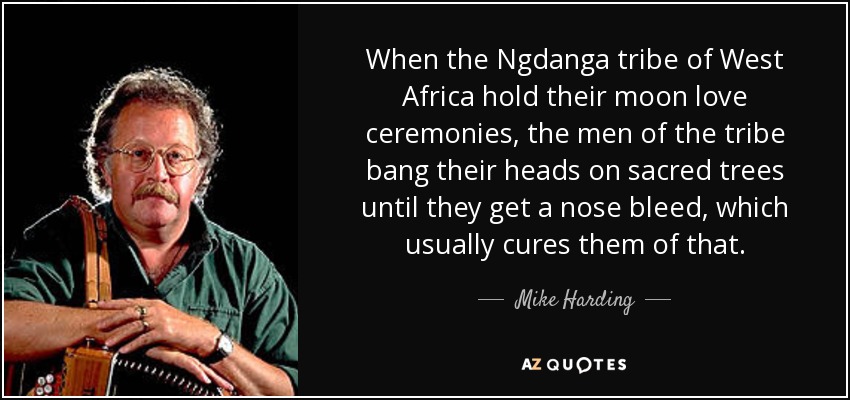 When the Ngdanga tribe of West Africa hold their moon love ceremonies, the men of the tribe bang their heads on sacred trees until they get a nose bleed, which usually cures them of that. - Mike Harding