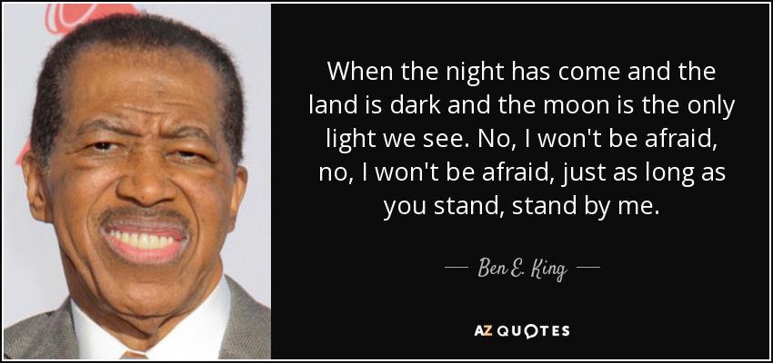 When the night has come and the land is dark and the moon is the only light we see. No, I won't be afraid, no, I won't be afraid, just as long as you stand, stand by me. - Ben E. King