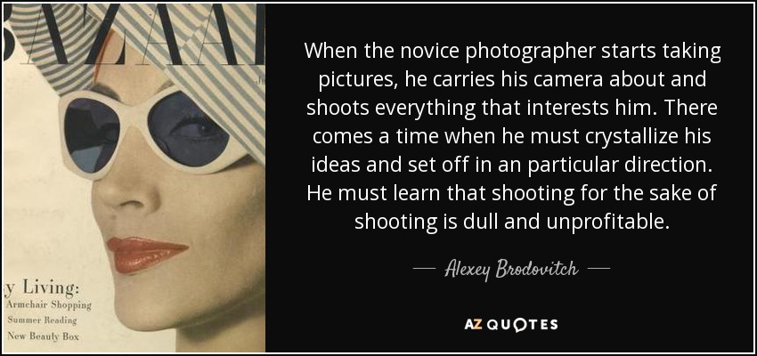 When the novice photographer starts taking pictures, he carries his camera about and shoots everything that interests him. There comes a time when he must crystallize his ideas and set off in an particular direction. He must learn that shooting for the sake of shooting is dull and unprofitable. - Alexey Brodovitch