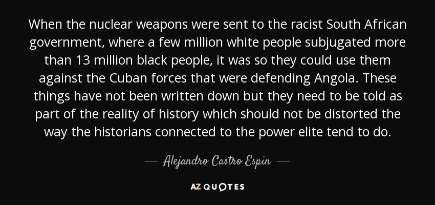 When the nuclear weapons were sent to the racist South African government, where a few million white people subjugated more than 13 million black people, it was so they could use them against the Cuban forces that were defending Angola. These things have not been written down but they need to be told as part of the reality of history which should not be distorted the way the historians connected to the power elite tend to do. - Alejandro Castro Espin