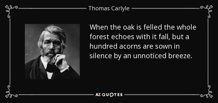 When the oak is felled the whole forest echoes with it fall, but a hundred acorns are sown in silence by an unnoticed breeze. - Thomas Carlyle