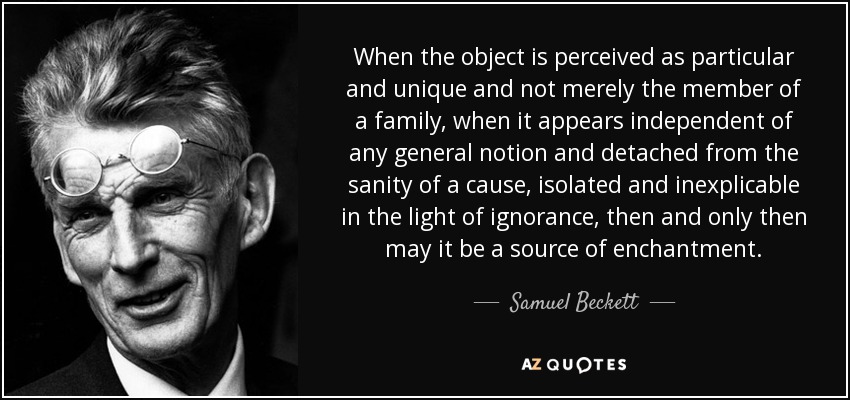 When the object is perceived as particular and unique and not merely the member of a family, when it appears independent of any general notion and detached from the sanity of a cause, isolated and inexplicable in the light of ignorance, then and only then may it be a source of enchantment. - Samuel Beckett