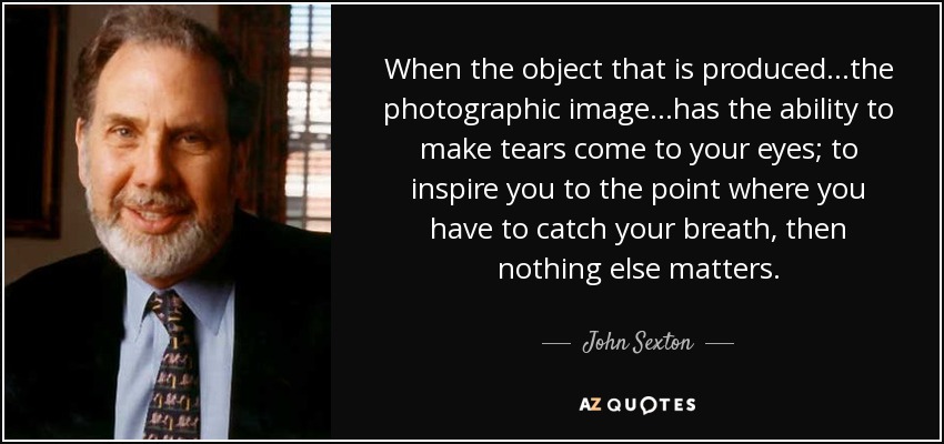 When the object that is produced...the photographic image...has the ability to make tears come to your eyes; to inspire you to the point where you have to catch your breath, then nothing else matters. - John Sexton