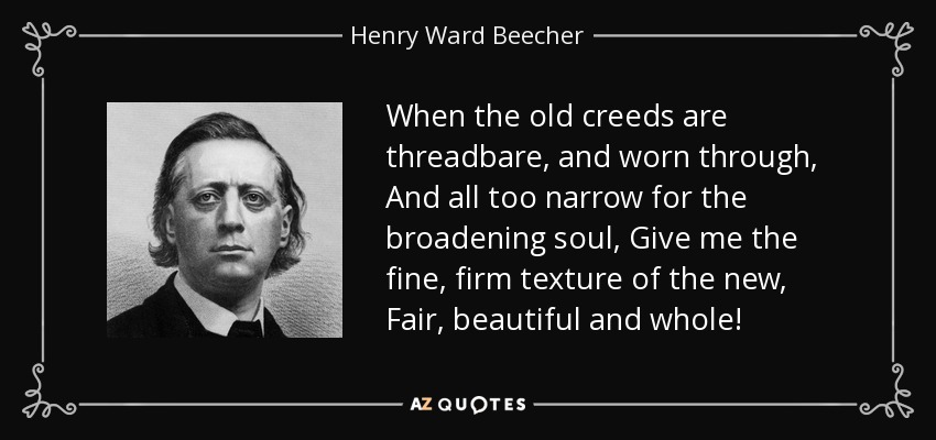 When the old creeds are threadbare, and worn through, And all too narrow for the broadening soul, Give me the fine, firm texture of the new, Fair, beautiful and whole! - Henry Ward Beecher