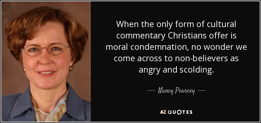 When the only form of cultural commentary Christians offer is moral condemnation, no wonder we come across to non-believers as angry and scolding. - Nancy Pearcey