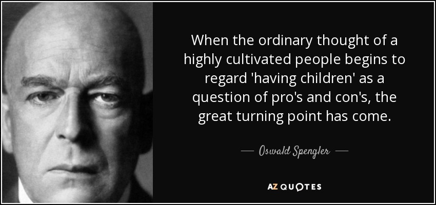 When the ordinary thought of a highly cultivated people begins to regard 'having children' as a question of pro's and con's, the great turning point has come. - Oswald Spengler
