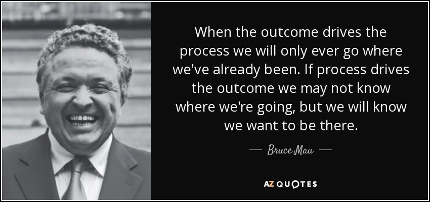 When the outcome drives the process we will only ever go where we've already been. If process drives the outcome we may not know where we're going, but we will know we want to be there. - Bruce Mau