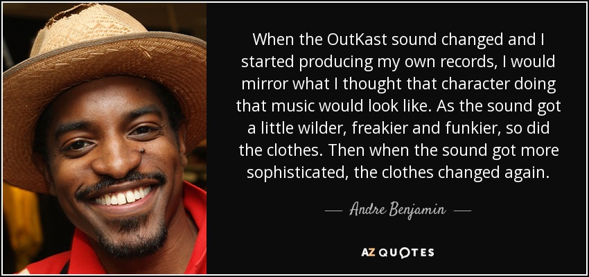 When the OutKast sound changed and I started producing my own records, I would mirror what I thought that character doing that music would look like. As the sound got a little wilder, freakier and funkier, so did the clothes. Then when the sound got more sophisticated, the clothes changed again. - Andre Benjamin