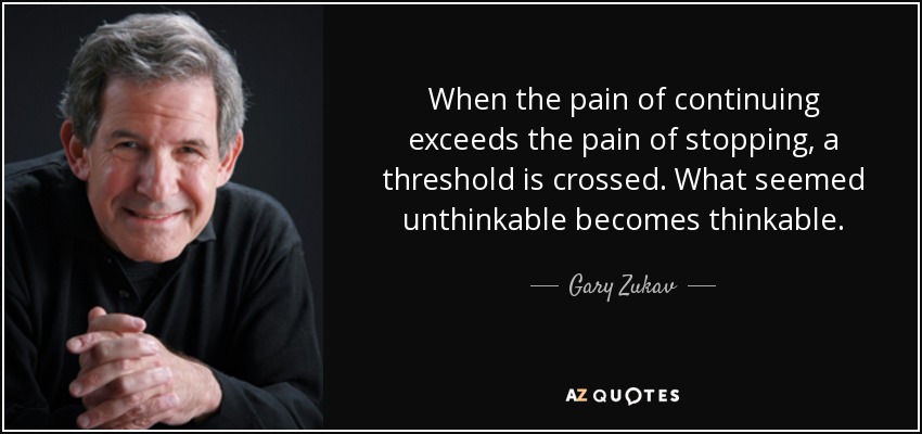 When the pain of continuing exceeds the pain of stopping, a threshold is crossed. What seemed unthinkable becomes thinkable. - Gary Zukav