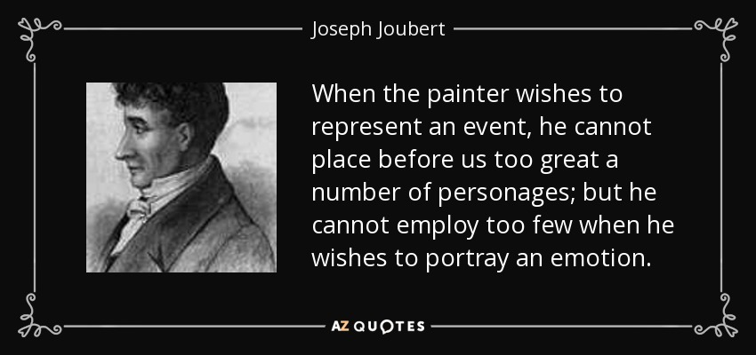 When the painter wishes to represent an event, he cannot place before us too great a number of personages; but he cannot employ too few when he wishes to portray an emotion. - Joseph Joubert