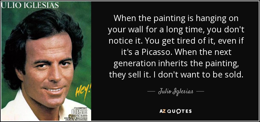 When the painting is hanging on your wall for a long time, you don't notice it. You get tired of it, even if it's a Picasso. When the next generation inherits the painting, they sell it. I don't want to be sold. - Julio Iglesias