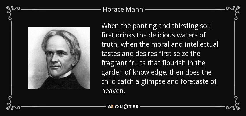 When the panting and thirsting soul first drinks the delicious waters of truth, when the moral and intellectual tastes and desires first seize the fragrant fruits that flourish in the garden of knowledge, then does the child catch a glimpse and foretaste of heaven. - Horace Mann