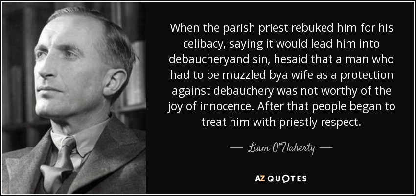 When the parish priest rebuked him for his celibacy, saying it would lead him into debaucheryand sin, hesaid that a man who had to be muzzled bya wife as a protection against debauchery was not worthy of the joy of innocence. After that people began to treat him with priestly respect. - Liam O'Flaherty