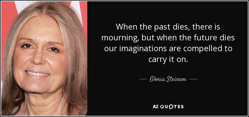 When the past dies, there is mourning, but when the future dies our imaginations are compelled to carry it on. - Gloria Steinem