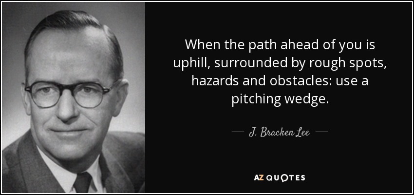 When the path ahead of you is uphill, surrounded by rough spots, hazards and obstacles: use a pitching wedge. - J. Bracken Lee