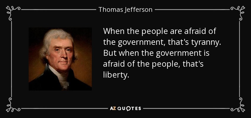 When the people are afraid of the government, that's tyranny. But when the government is afraid of the people, that's liberty. - Thomas Jefferson