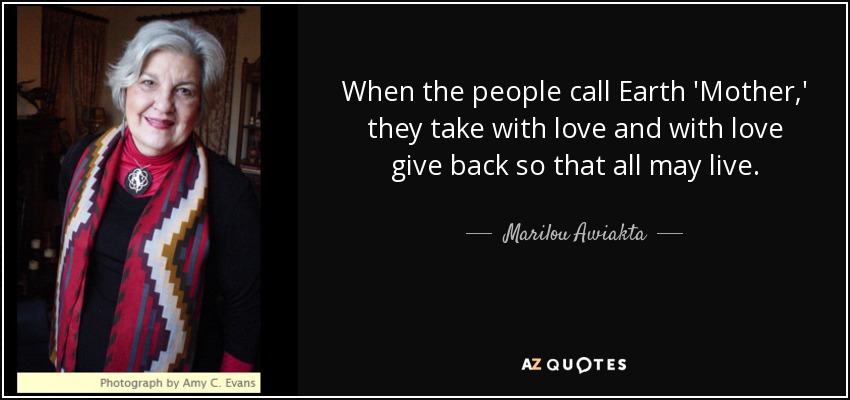 When the people call Earth 'Mother,' they take with love and with love give back so that all may live. - Marilou Awiakta