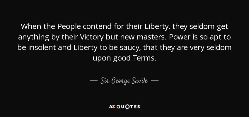 When the People contend for their Liberty, they seldom get anything by their Victory but new masters. Power is so apt to be insolent and Liberty to be saucy, that they are very seldom upon good Terms. - Sir George Savile, 8th Baronet