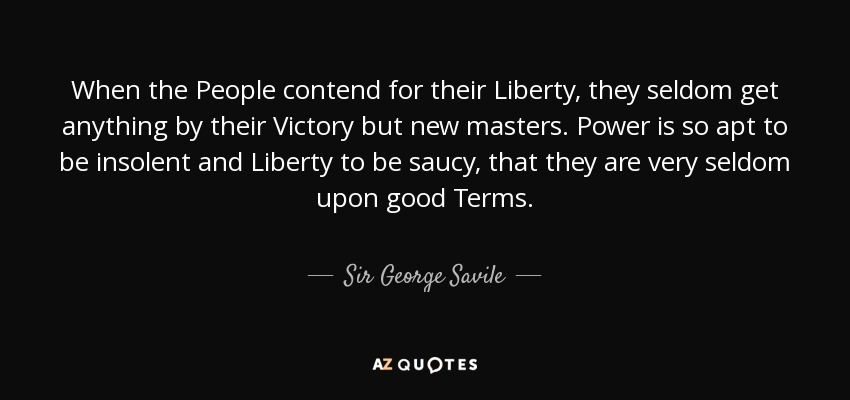 When the People contend for their Liberty, they seldom get anything by their Victory but new masters. Power is so apt to be insolent and Liberty to be saucy, that they are very seldom upon good Terms. - Sir George Savile, 8th Baronet