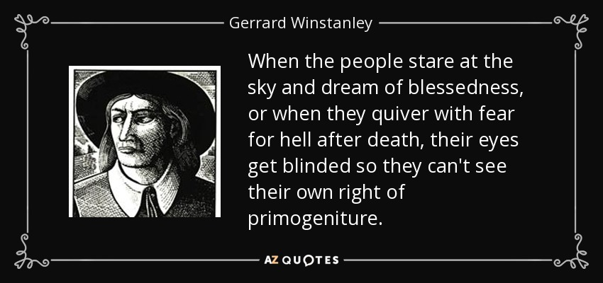 When the people stare at the sky and dream of blessedness, or when they quiver with fear for hell after death, their eyes get blinded so they can't see their own right of primogeniture. - Gerrard Winstanley