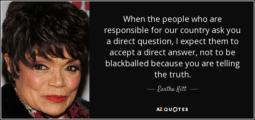 When the people who are responsible for our country ask you a direct question, I expect them to accept a direct answer, not to be blackballed because you are telling the truth. - Eartha Kitt