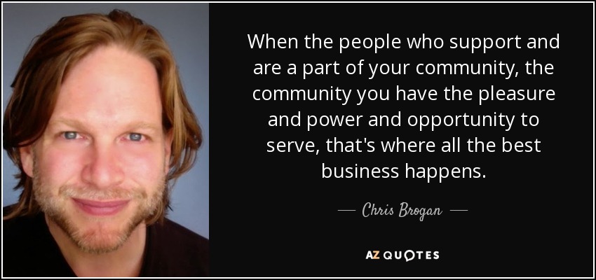 When the people who support and are a part of your community, the community you have the pleasure and power and opportunity to serve, that's where all the best business happens. - Chris Brogan