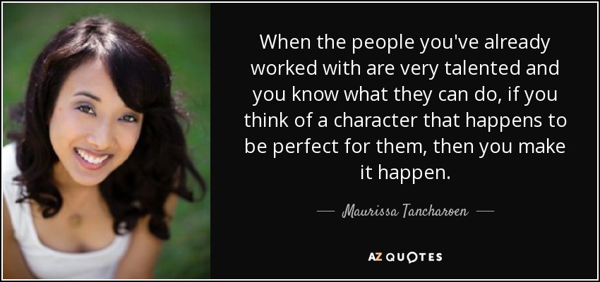 When the people you've already worked with are very talented and you know what they can do, if you think of a character that happens to be perfect for them, then you make it happen. - Maurissa Tancharoen