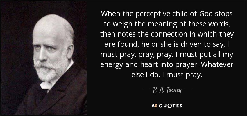 When the perceptive child of God stops to weigh the meaning of these words, then notes the connection in which they are found, he or she is driven to say, I must pray, pray, pray. I must put all my energy and heart into prayer. Whatever else I do, I must pray. - R. A. Torrey