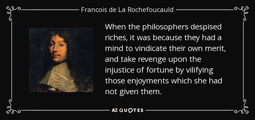 When the philosophers despised riches, it was because they had a mind to vindicate their own merit, and take revenge upon the injustice of fortune by vilifying those enjoyments which she had not given them. - Francois de La Rochefoucauld