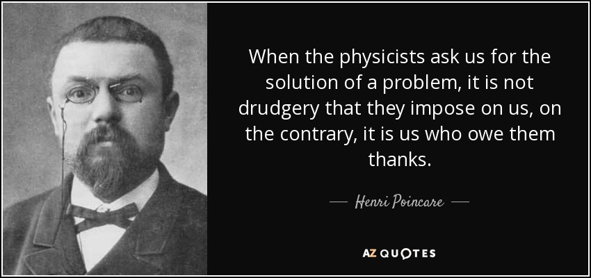 When the physicists ask us for the solution of a problem, it is not drudgery that they impose on us, on the contrary, it is us who owe them thanks. - Henri Poincare