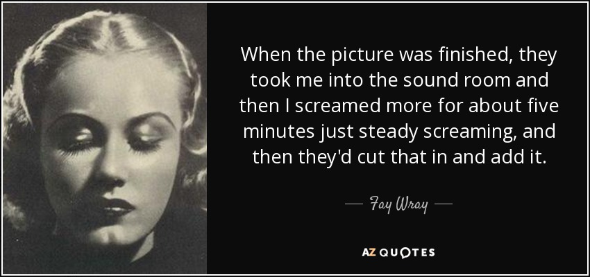 When the picture was finished, they took me into the sound room and then I screamed more for about five minutes just steady screaming, and then they'd cut that in and add it. - Fay Wray