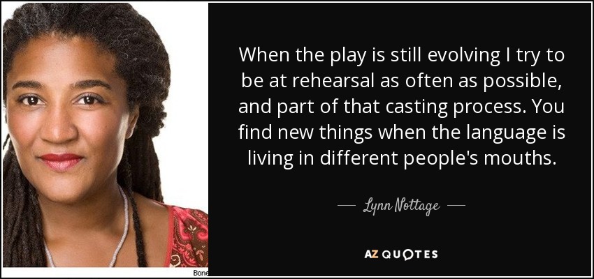 When the play is still evolving I try to be at rehearsal as often as possible, and part of that casting process. You find new things when the language is living in different people's mouths. - Lynn Nottage