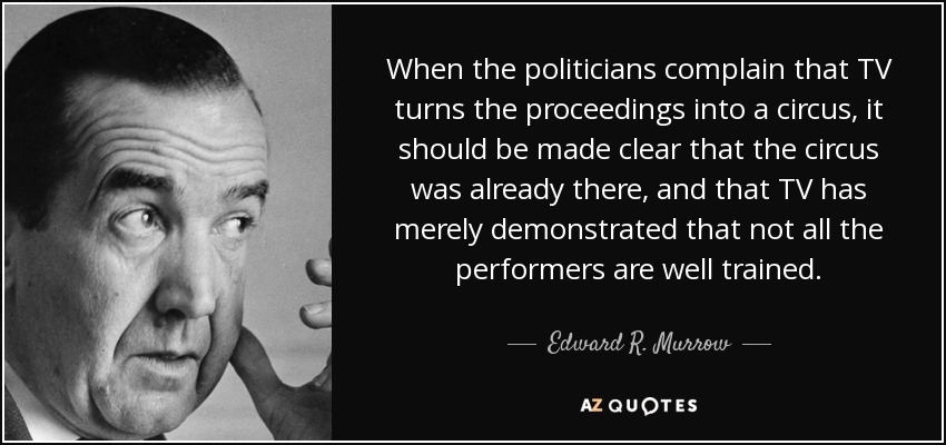 When the politicians complain that TV turns the proceedings into a circus, it should be made clear that the circus was already there, and that TV has merely demonstrated that not all the performers are well trained. - Edward R. Murrow