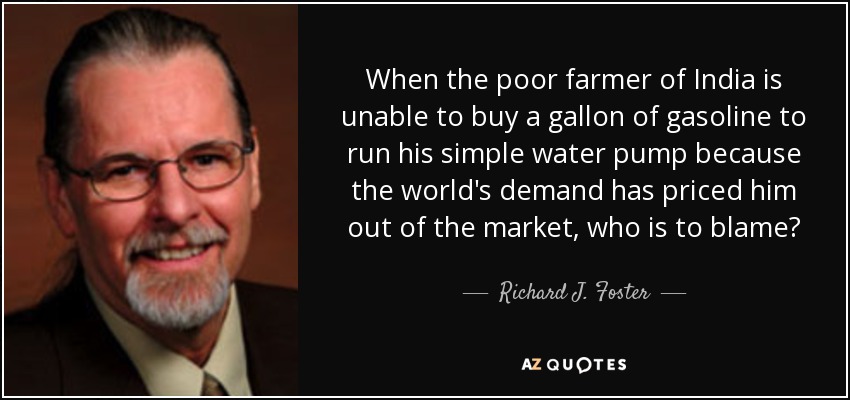 When the poor farmer of India is unable to buy a gallon of gasoline to run his simple water pump because the world's demand has priced him out of the market, who is to blame? - Richard J. Foster