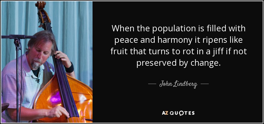 When the population is filled with peace and harmony it ripens like fruit that turns to rot in a jiff if not preserved by change. - John Lindberg