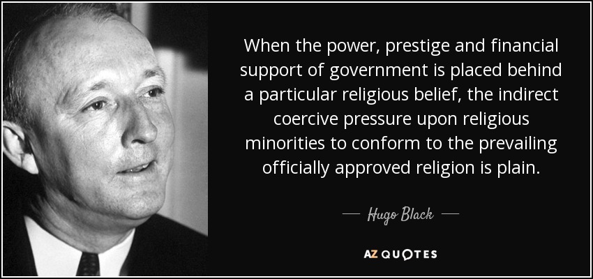 When the power, prestige and financial support of government is placed behind a particular religious belief, the indirect coercive pressure upon religious minorities to conform to the prevailing officially approved religion is plain. - Hugo Black
