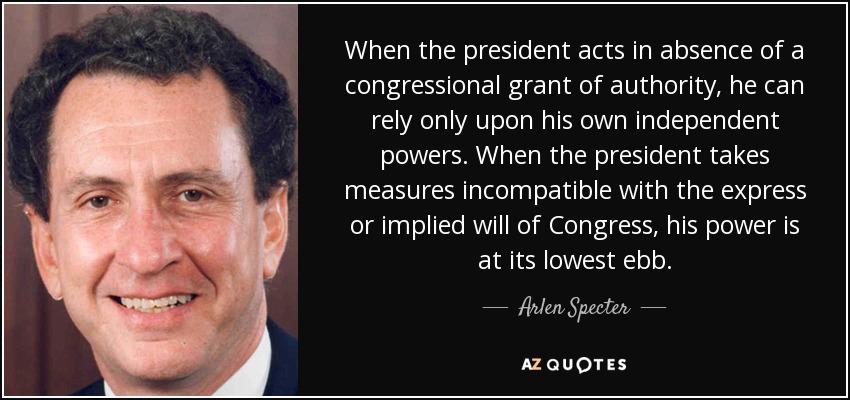 When the president acts in absence of a congressional grant of authority, he can rely only upon his own independent powers. When the president takes measures incompatible with the express or implied will of Congress, his power is at its lowest ebb. - Arlen Specter