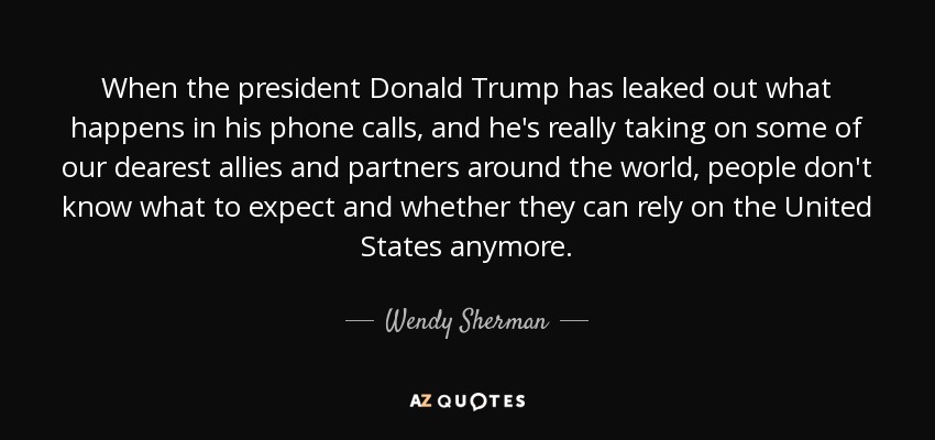 When the president Donald Trump has leaked out what happens in his phone calls, and he's really taking on some of our dearest allies and partners around the world, people don't know what to expect and whether they can rely on the United States anymore. - Wendy Sherman