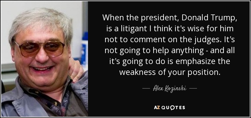 When the president, Donald Trump, is a litigant I think it's wise for him not to comment on the judges. It's not going to help anything - and all it's going to do is emphasize the weakness of your position. - Alex Kozinski