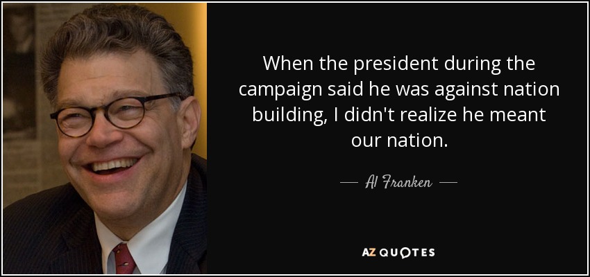 When the president during the campaign said he was against nation building, I didn't realize he meant our nation. - Al Franken