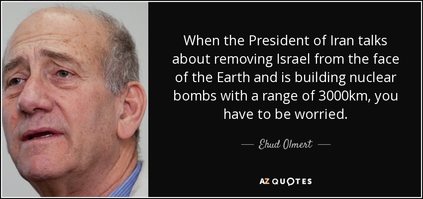 When the President of Iran talks about removing Israel from the face of the Earth and is building nuclear bombs with a range of 3000km, you have to be worried. - Ehud Olmert
