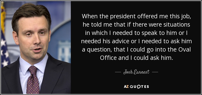 When the president offered me this job, he told me that if there were situations in which I needed to speak to him or I needed his advice or I needed to ask him a question, that I could go into the Oval Office and I could ask him. - Josh Earnest